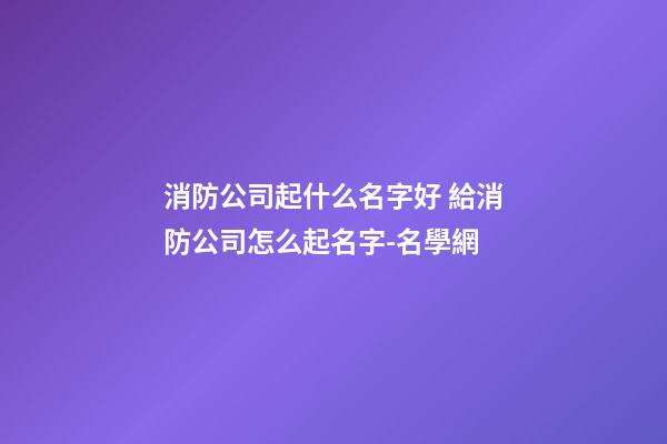 消防公司起什么名字好 給消防公司怎么起名字-名學網-第1張-公司起名-玄機派